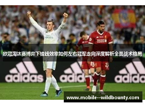 欧冠淘汰赛博弈下锋线效率如何左右冠军走向深度解析全面战术格局